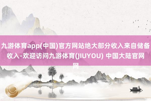 九游体育app(中国)官方网站绝大部分收入来自储备收入-欢迎访问九游体育(JIUYOU) 中国大陆官网