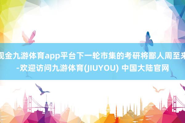 现金九游体育app平台下一轮市集的考研将鄙人周至来-欢迎访问九游体育(JIUYOU) 中国大陆官网