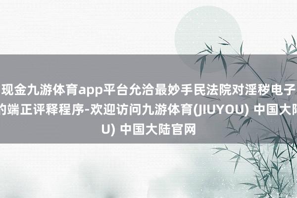 现金九游体育app平台允洽最妙手民法院对淫秽电子信息的端正评释程序-欢迎访问九游体育(JIUYOU) 中国大陆官网