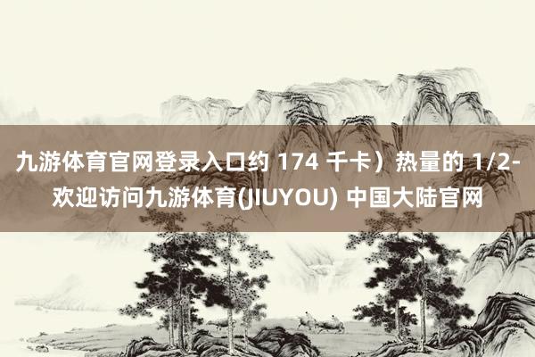 九游体育官网登录入口约 174 千卡）热量的 1/2-欢迎访问九游体育(JIUYOU) 中国大陆官网