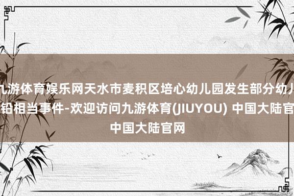 九游体育娱乐网天水市麦积区培心幼儿园发生部分幼儿血铅相当事件-欢迎访问九游体育(JIUYOU) 中国大陆官网