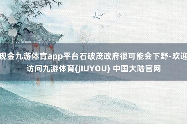 现金九游体育app平台石破茂政府很可能会下野-欢迎访问九游体育(JIUYOU) 中国大陆官网