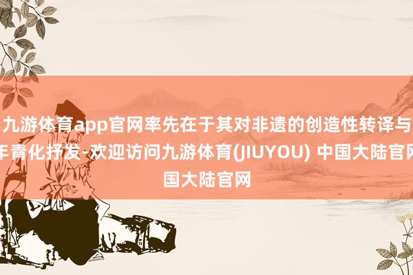 九游体育app官网率先在于其对非遗的创造性转译与年青化抒发-欢迎访问九游体育(JIUYOU) 中国大陆官网