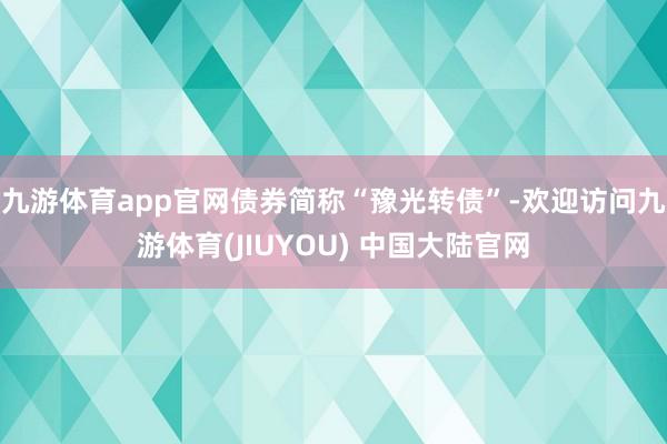 九游体育app官网债券简称“豫光转债”-欢迎访问九游体育(JIUYOU) 中国大陆官网