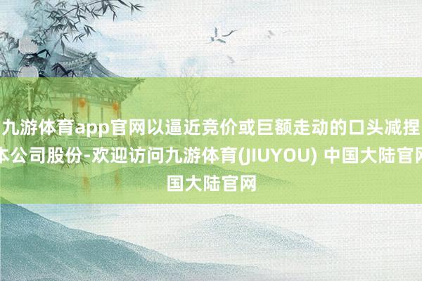 九游体育app官网以逼近竞价或巨额走动的口头减捏本公司股份-欢迎访问九游体育(JIUYOU) 中国大陆官网