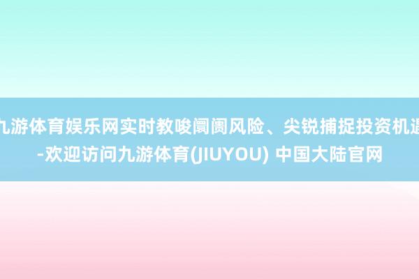 九游体育娱乐网实时教唆阛阓风险、尖锐捕捉投资机遇-欢迎访问九游体育(JIUYOU) 中国大陆官网