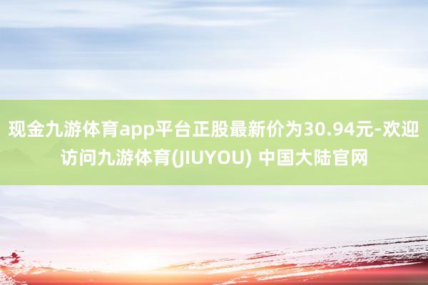 现金九游体育app平台正股最新价为30.94元-欢迎访问九游体育(JIUYOU) 中国大陆官网
