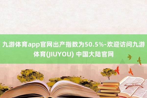 九游体育app官网出产指数为50.5%-欢迎访问九游体育(JIUYOU) 中国大陆官网