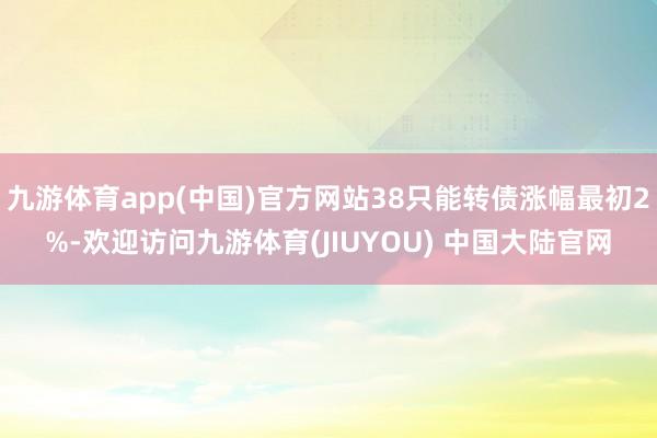 九游体育app(中国)官方网站38只能转债涨幅最初2%-欢迎访问九游体育(JIUYOU) 中国大陆官网