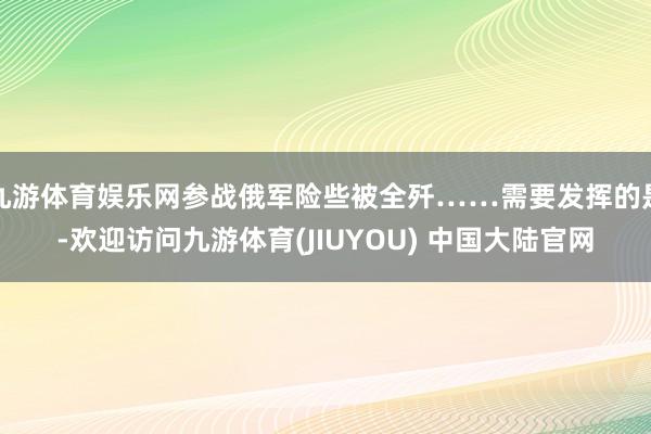 九游体育娱乐网参战俄军险些被全歼……需要发挥的是-欢迎访问九游体育(JIUYOU) 中国大陆官网