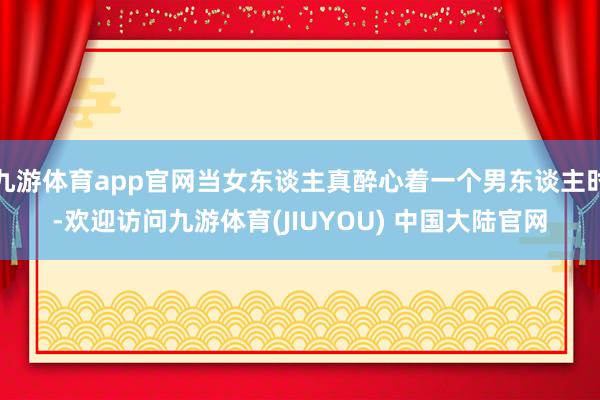 九游体育app官网当女东谈主真醉心着一个男东谈主时-欢迎访问九游体育(JIUYOU) 中国大陆官网