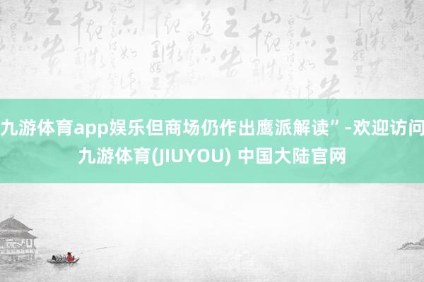 九游体育app娱乐但商场仍作出鹰派解读”-欢迎访问九游体育(JIUYOU) 中国大陆官网