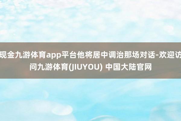 现金九游体育app平台他将居中调治那场对话-欢迎访问九游体育(JIUYOU) 中国大陆官网