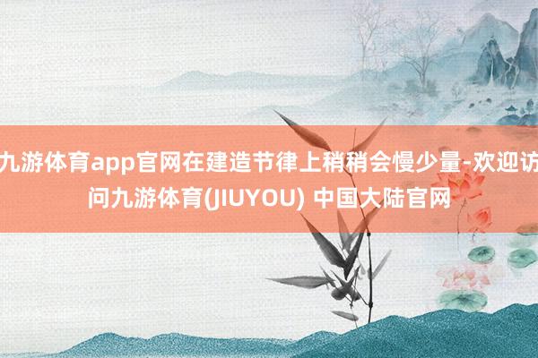 九游体育app官网在建造节律上稍稍会慢少量-欢迎访问九游体育(JIUYOU) 中国大陆官网