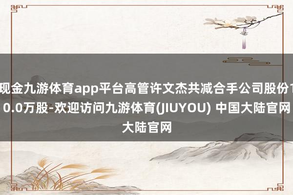 现金九游体育app平台高管许文杰共减合手公司股份10.0万股-欢迎访问九游体育(JIUYOU) 中国大陆官网