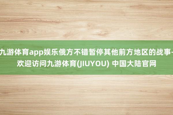 九游体育app娱乐俄方不错暂停其他前方地区的战事-欢迎访问九游体育(JIUYOU) 中国大陆官网