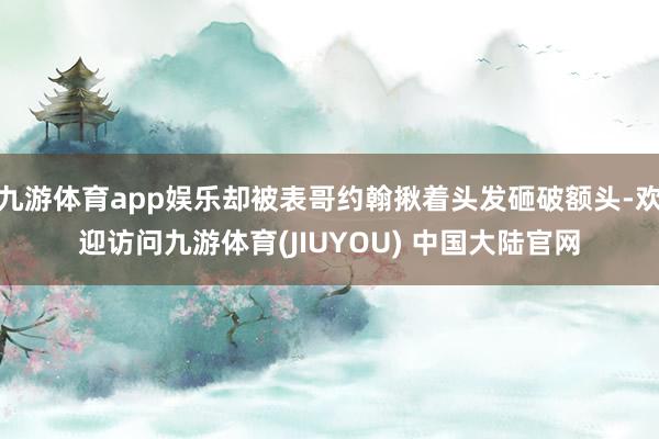 九游体育app娱乐却被表哥约翰揪着头发砸破额头-欢迎访问九游体育(JIUYOU) 中国大陆官网