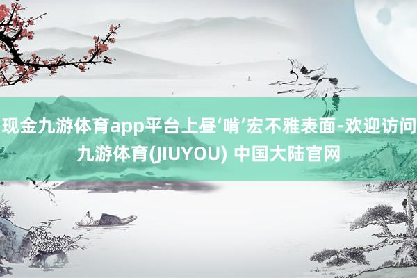现金九游体育app平台上昼‘啃’宏不雅表面-欢迎访问九游体育(JIUYOU) 中国大陆官网