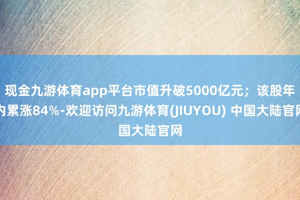 现金九游体育app平台市值升破5000亿元；该股年内累涨84%-欢迎访问九游体育(JIUYOU) 中国大陆官网