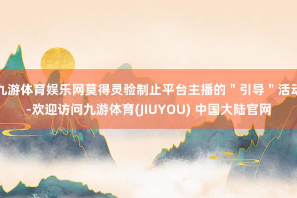 九游体育娱乐网莫得灵验制止平台主播的＂引导＂活动-欢迎访问九游体育(JIUYOU) 中国大陆官网