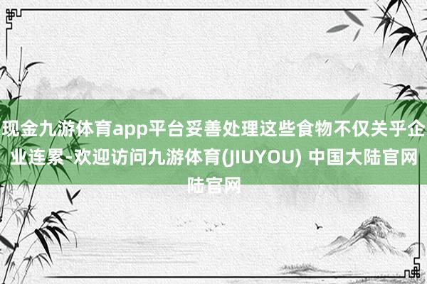 现金九游体育app平台妥善处理这些食物不仅关乎企业连累-欢迎访问九游体育(JIUYOU) 中国大陆官网
