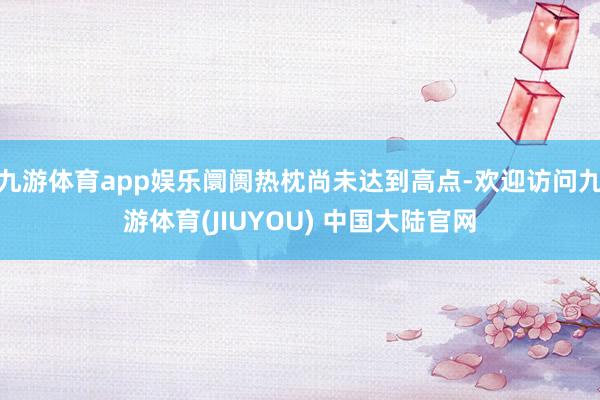 九游体育app娱乐阛阓热枕尚未达到高点-欢迎访问九游体育(JIUYOU) 中国大陆官网
