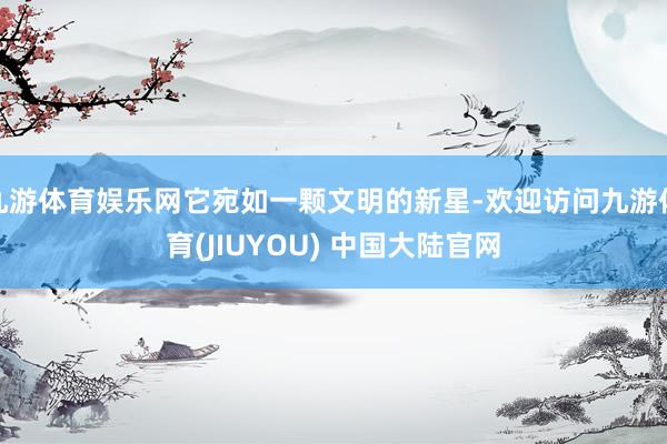 九游体育娱乐网它宛如一颗文明的新星-欢迎访问九游体育(JIUYOU) 中国大陆官网