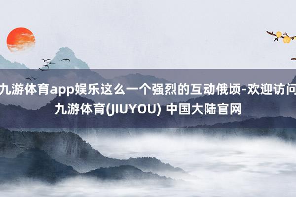 九游体育app娱乐这么一个强烈的互动俄顷-欢迎访问九游体育(JIUYOU) 中国大陆官网