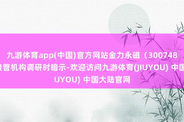 九游体育app(中国)官方网站金力永磁（300748.SZ）在接管机构调研时暗示-欢迎访问九游体育(JIUYOU) 中国大陆官网