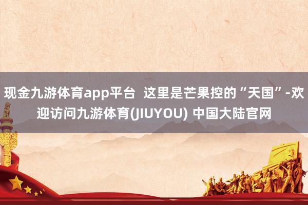 现金九游体育app平台  这里是芒果控的“天国”-欢迎访问九游体育(JIUYOU) 中国大陆官网