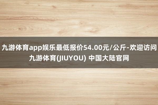 九游体育app娱乐最低报价54.00元/公斤-欢迎访问九游体育(JIUYOU) 中国大陆官网
