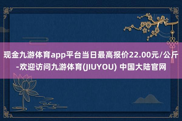 现金九游体育app平台当日最高报价22.00元/公斤-欢迎访问九游体育(JIUYOU) 中国大陆官网