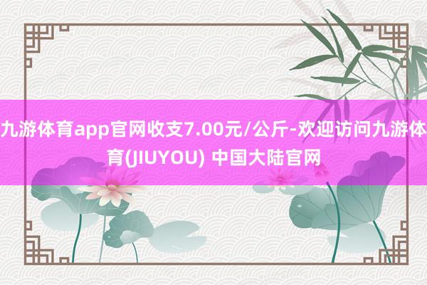 九游体育app官网收支7.00元/公斤-欢迎访问九游体育(JIUYOU) 中国大陆官网