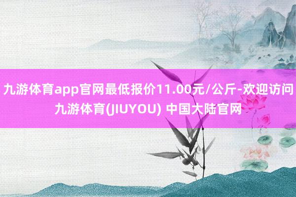 九游体育app官网最低报价11.00元/公斤-欢迎访问九游体育(JIUYOU) 中国大陆官网
