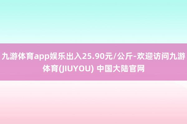 九游体育app娱乐出入25.90元/公斤-欢迎访问九游体育(JIUYOU) 中国大陆官网