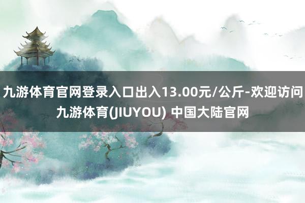 九游体育官网登录入口出入13.00元/公斤-欢迎访问九游体育(JIUYOU) 中国大陆官网