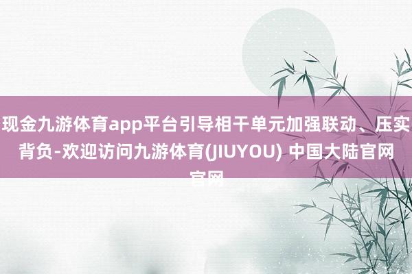现金九游体育app平台引导相干单元加强联动、压实背负-欢迎访问九游体育(JIUYOU) 中国大陆官网
