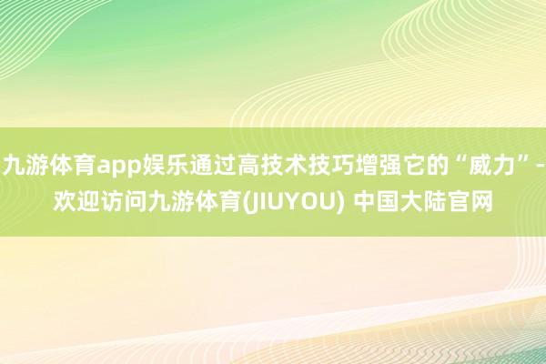 九游体育app娱乐通过高技术技巧增强它的“威力”-欢迎访问九游体育(JIUYOU) 中国大陆官网