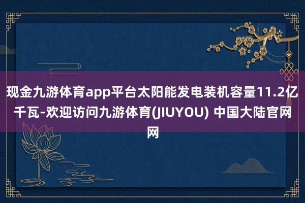 现金九游体育app平台太阳能发电装机容量11.2亿千瓦-欢迎访问九游体育(JIUYOU) 中国大陆官网