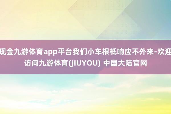现金九游体育app平台我们小车根柢响应不外来-欢迎访问九游体育(JIUYOU) 中国大陆官网