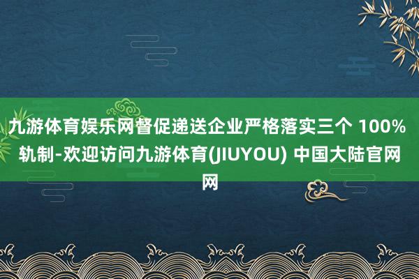 九游体育娱乐网督促递送企业严格落实三个 100% 轨制-欢迎访问九游体育(JIUYOU) 中国大陆官网