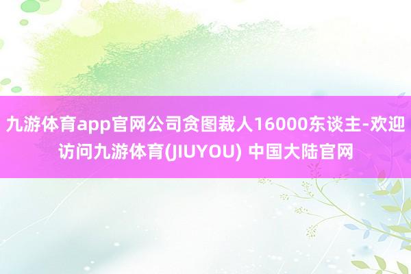 九游体育app官网公司贪图裁人16000东谈主-欢迎访问九游体育(JIUYOU) 中国大陆官网