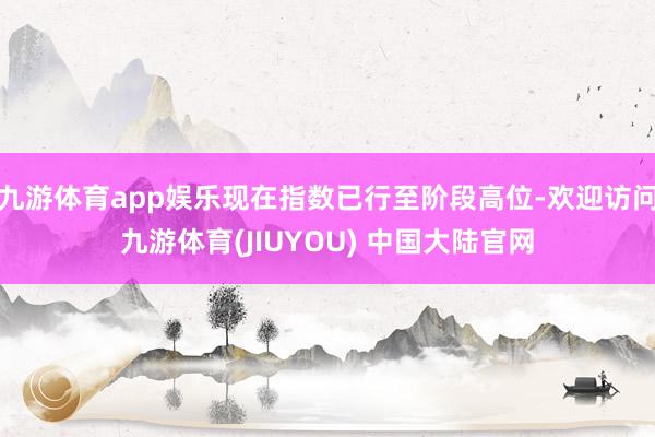 九游体育app娱乐现在指数已行至阶段高位-欢迎访问九游体育(JIUYOU) 中国大陆官网