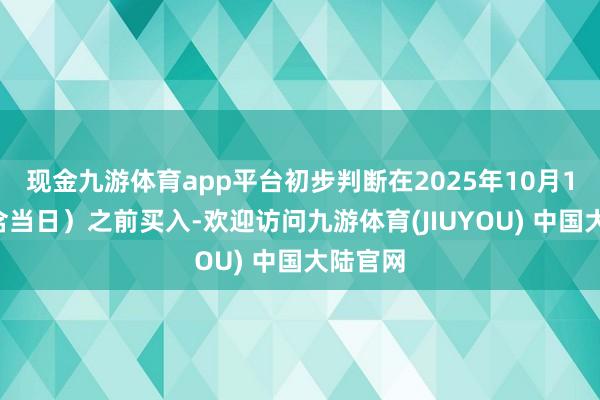 现金九游体育app平台初步判断在2025年10月14日(含当日)之前买入-欢迎访问九游体育(JIUYOU) 中国大陆官网