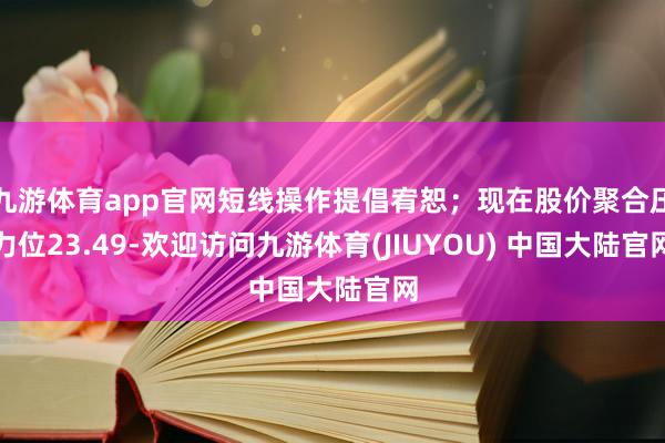 九游体育app官网短线操作提倡宥恕；现在股价聚合压力位23.49-欢迎访问九游体育(JIUYOU) 中国大陆官网