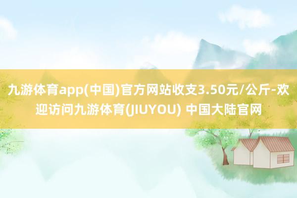 九游体育app(中国)官方网站收支3.50元/公斤-欢迎访问九游体育(JIUYOU) 中国大陆官网