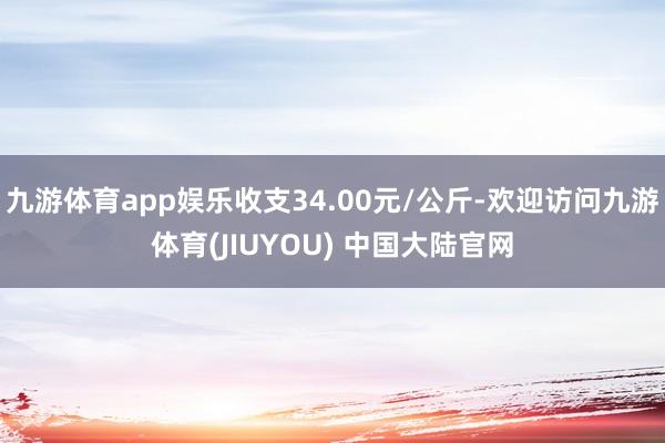 九游体育app娱乐收支34.00元/公斤-欢迎访问九游体育(JIUYOU) 中国大陆官网