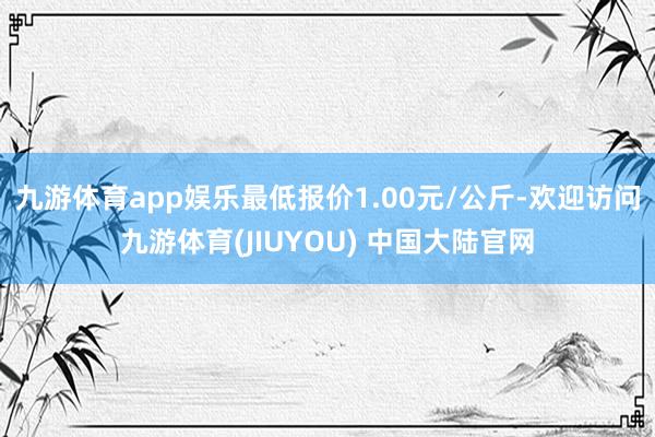 九游体育app娱乐最低报价1.00元/公斤-欢迎访问九游体育(JIUYOU) 中国大陆官网