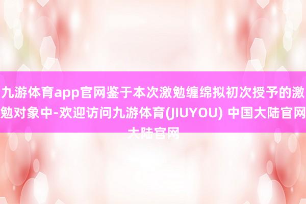 九游体育app官网鉴于本次激勉缠绵拟初次授予的激勉对象中-欢迎访问九游体育(JIUYOU) 中国大陆官网