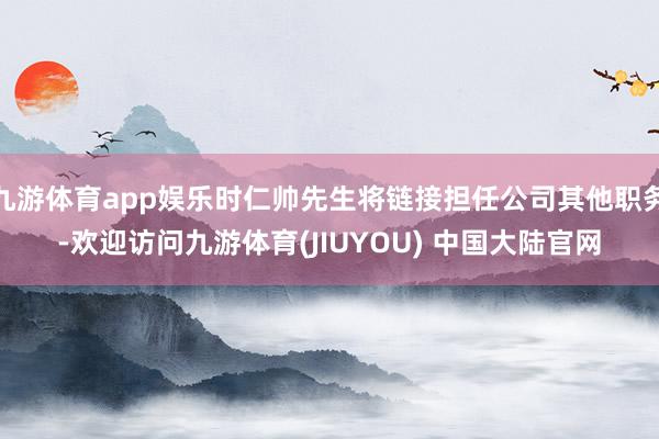 九游体育app娱乐时仁帅先生将链接担任公司其他职务-欢迎访问九游体育(JIUYOU) 中国大陆官网